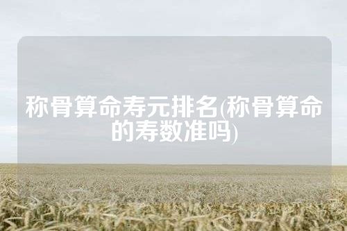 称骨算命寿元排名(称骨算命的寿数准吗)